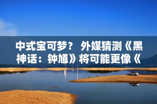 中式宝可梦？ 外媒猜测《黑神话：钟馗》将可能更像《宝可梦》而非类魂