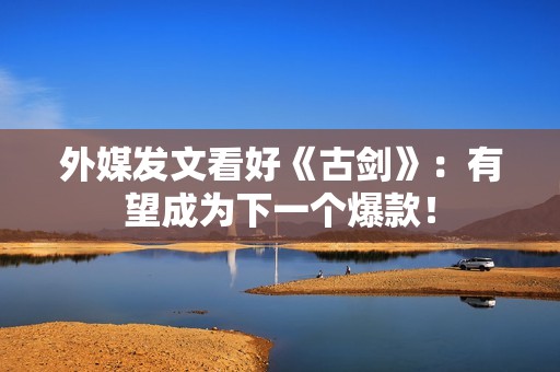 外媒发文看好《古剑》：有望成为下一个爆款！