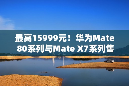 最高15999元！华为Mate 80系列与Mate X7系列售价曝光