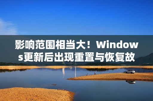 影响范围相当大！Windows更新后出现重置与恢复故障 微软承诺紧急修复