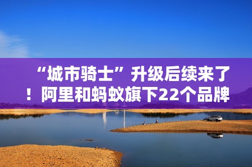 “城市骑士”升级后续来了！阿里和蚂蚁旗下22个品牌联合推出橙意计划