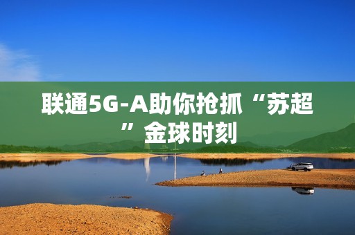 联通5G-A助你抢抓“苏超”金球时刻