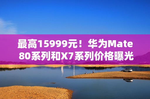 最高15999元！华为Mate 80系列和X7系列价格曝光