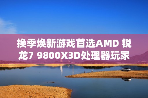 换季焕新游戏首选AMD 锐龙7 9800X3D处理器玩家必备