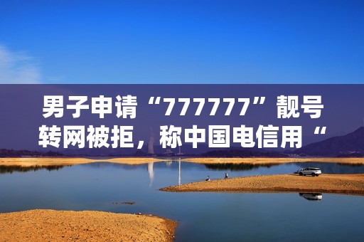 男子申请“777777”靓号转网被拒，称中国电信用“幽灵合同”设限