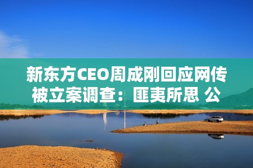 新东方CEO周成刚回应网传被立案调查：匪夷所思 公司已经报警