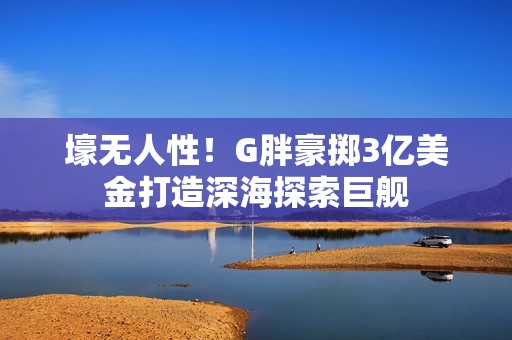 壕无人性！G胖豪掷3亿美金打造深海探索巨舰