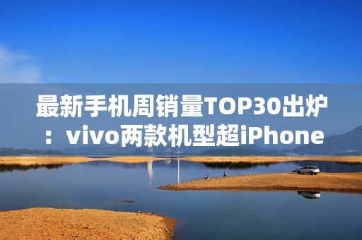 最新手机周销量TOP30出炉：vivo两款机型超iPhone 16