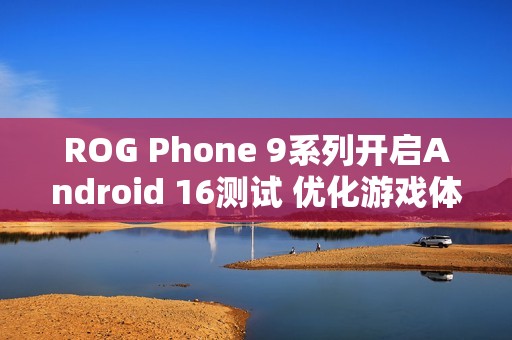 ROG Phone 9系列开启Android 16测试 优化游戏体验