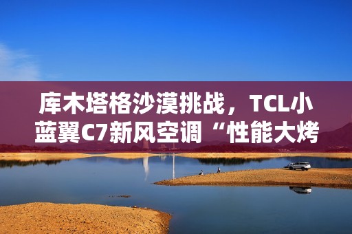 库木塔格沙漠挑战，TCL小蓝翼C7新风空调“性能大烤”
