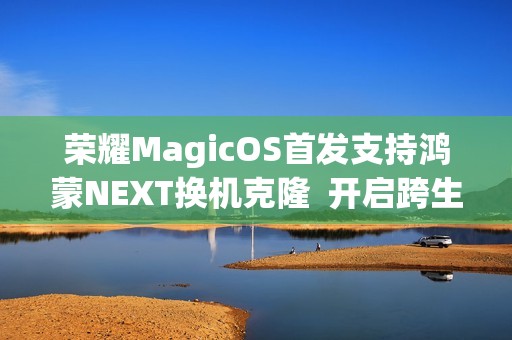 荣耀MagicOS首发支持鸿蒙NEXT换机克隆  开启跨生态互联新时代