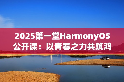2025第一堂HarmonyOS公开课：以青春之力共筑鸿蒙未来