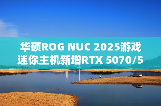 华硕ROG NUC 2025游戏迷你主机新增RTX 5070/5060版：定价16999/11999元！