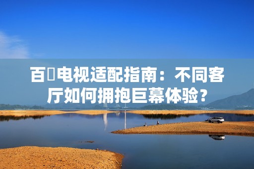 百吋电视适配指南：不同客厅如何拥抱巨幕体验？