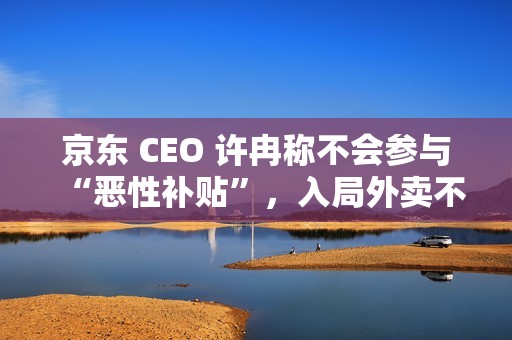 京东 CEO 许冉称不会参与“恶性补贴”，入局外卖不是为了“反制”谁