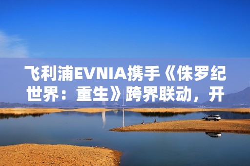 飞利浦EVNIA携手《侏罗纪世界：重生》跨界联动，开启惊险传奇新纪元！