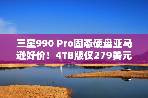 三星990 Pro固态硬盘亚马逊好价！4TB版仅279美元