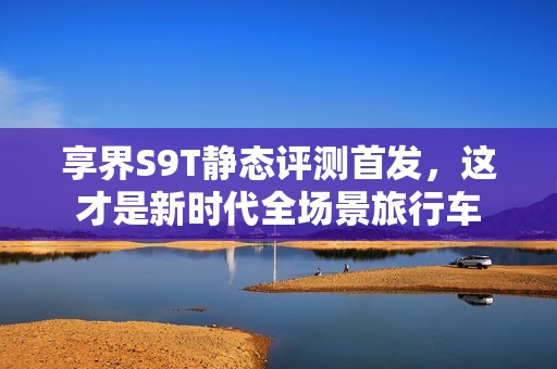 享界S9T静态评测首发，这才是新时代全场景旅行车