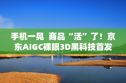 手机一晃  商品“活”了！京东AIGC裸眼3D黑科技首发鸿蒙系统