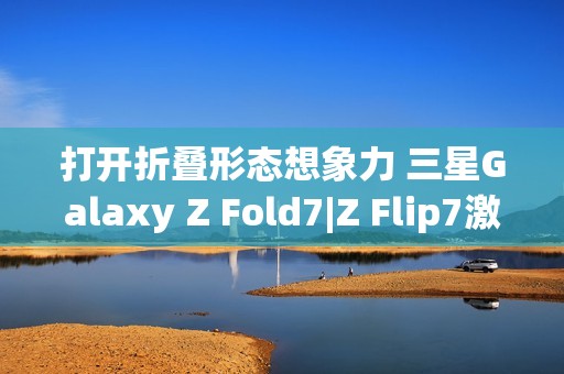 打开折叠形态想象力 三星Galaxy Z Fold7|Z Flip7激发AI新动能