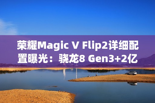 荣耀Magic V Flip2详细配置曝光：骁龙8 Gen3+2亿主摄