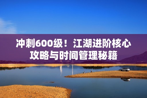 冲刺600级！江湖进阶核心攻略与时间管理秘籍