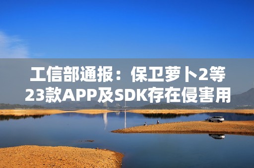 工信部通报：保卫萝卜2等23款APP及SDK存在侵害用户权益行为