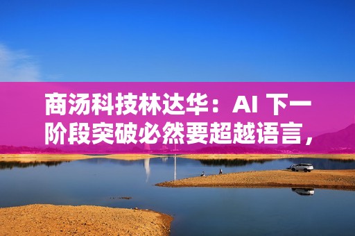 商汤科技林达华：AI 下一阶段突破必然要超越语言，回归世界交互