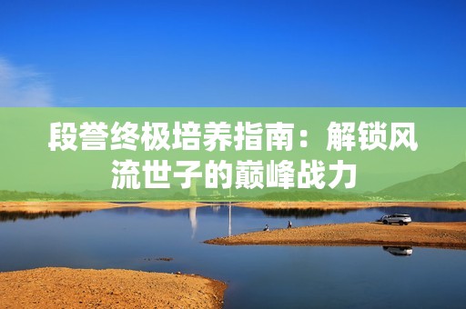 段誉终极培养指南:解锁风流世子的巅峰战力 段誉终极培养指南:解锁风流世子的巅峰战力