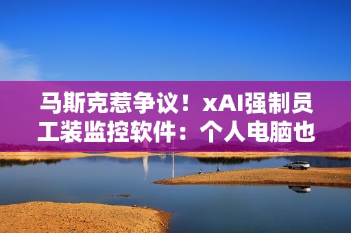 马斯克惹争议！xAI强制员工装监控软件：个人电脑也不放过