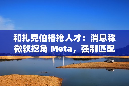 和扎克伯格抢人才：消息称微软挖角 Meta，强制匹配薪酬、高层快速拍板