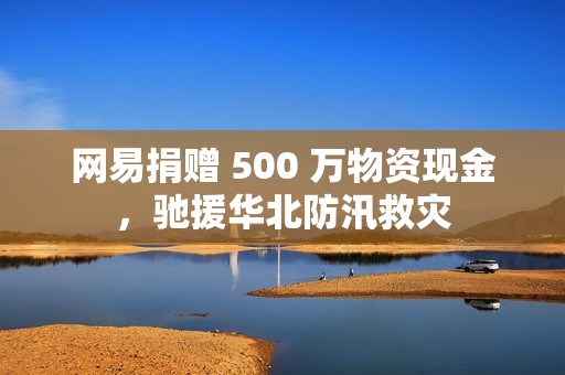 网易捐赠 500 万物资现金，驰援华北防汛救灾