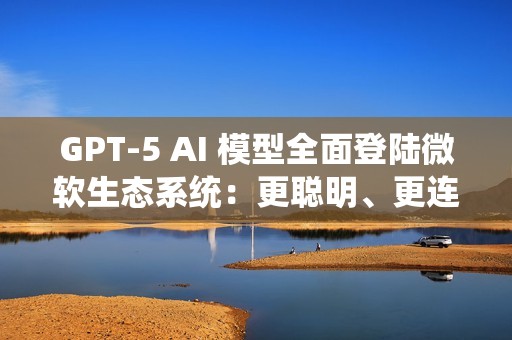 GPT-5 AI 模型全面登陆微软生态系统：更聪明、更连贯、更懂你