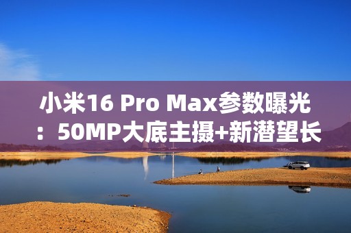 小米16 Pro Max参数曝光：50MP大底主摄+新潜望长焦