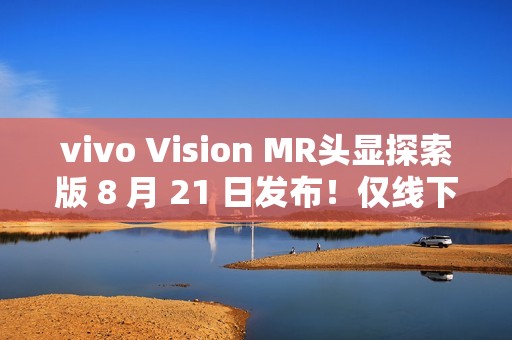 vivo Vision MR头显探索版 8 月 21 日发布！仅线下开放体验，不对外销售