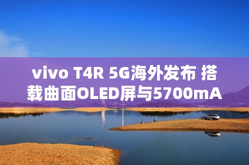 vivo T4R 5G海外发布 搭载曲面OLED屏与5700mAh电池
