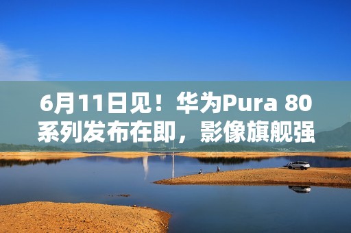 6月11日见！华为Pura 80系列发布在即，影像旗舰强势来袭