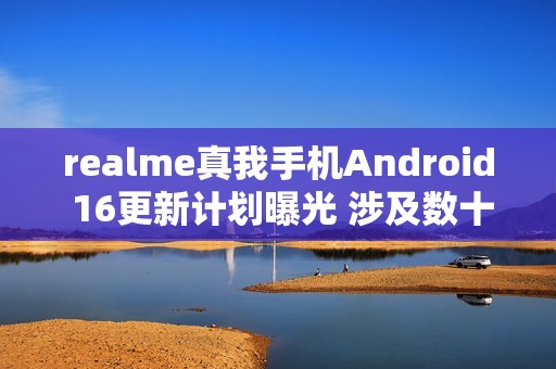 realme真我手机Android 16更新计划曝光 涉及数十款机型