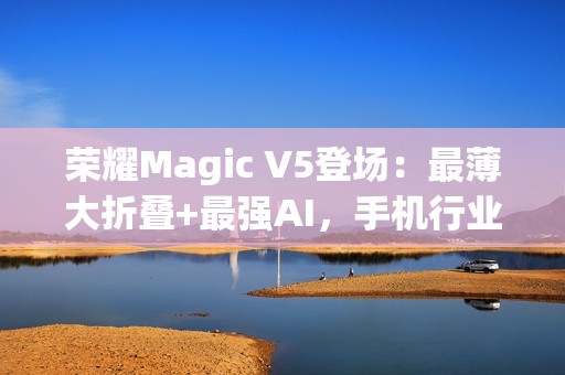 荣耀Magic V5登场：最薄大折叠+最强AI，手机行业的下一站答案