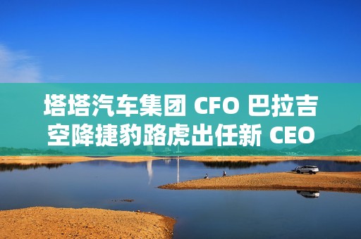 塔塔汽车集团 CFO 巴拉吉空降捷豹路虎出任新 CEO