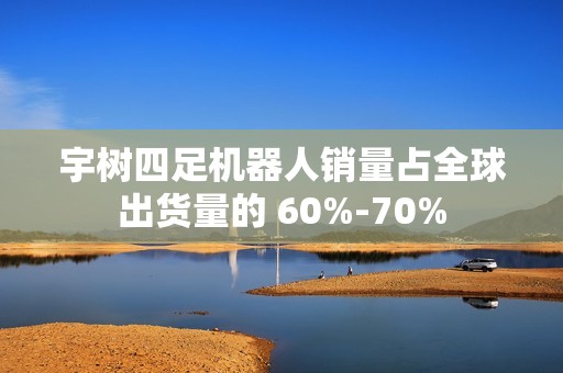 宇树四足机器人销量占全球出货量的 60%-70%