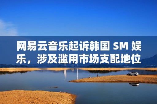 网易云音乐起诉韩国 SM 娱乐，涉及滥用市场支配地位纠纷