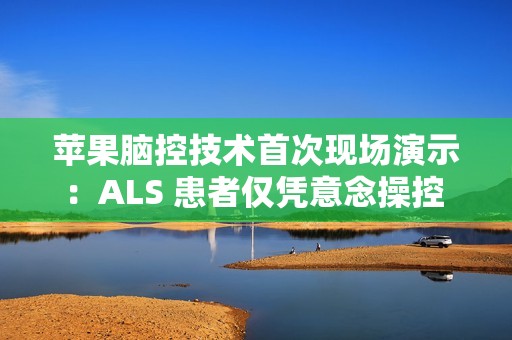 苹果脑控技术首次现场演示：ALS 患者仅凭意念操控 iPad