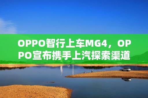 OPPO智行上车MG4，OPPO宣布携手上汽探索渠道合作新模式