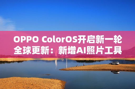 OPPO ColorOS开启新一轮全球更新：新增AI照片工具