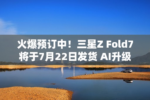 火爆预订中！三星Z Fold7将于7月22日发货 AI升级巨大