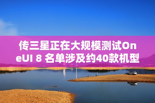 传三星正在大规模测试OneUI 8 名单涉及约40款机型
