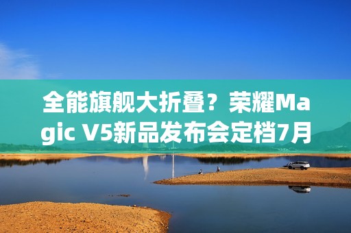 全能旗舰大折叠？荣耀Magic V5新品发布会定档7月2日