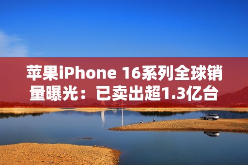 苹果iPhone 16系列全球销量曝光：已卖出超1.3亿台