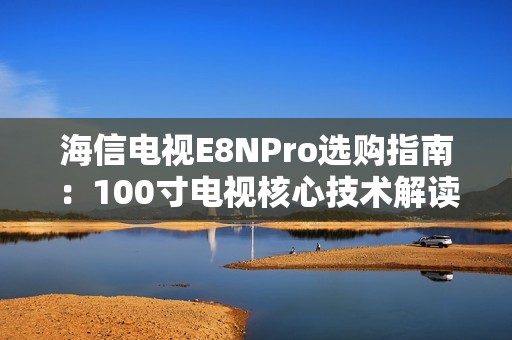 海信电视E8NPro选购指南：100寸电视核心技术解读